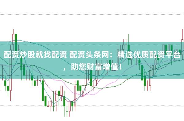 配资炒股就找配资 配资头条网：精选优质配资平台，助您财富增值！