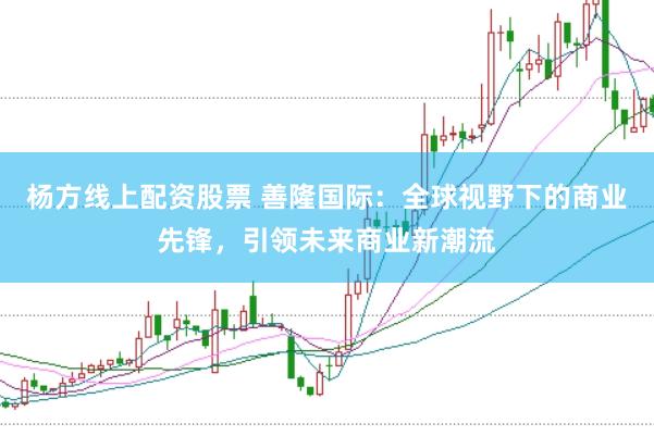 杨方线上配资股票 善隆国际：全球视野下的商业先锋，引领未来商业新潮流