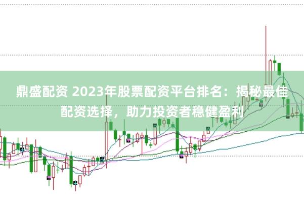 鼎盛配资 2023年股票配资平台排名：揭秘最佳配资选择，助力投资者稳健盈利