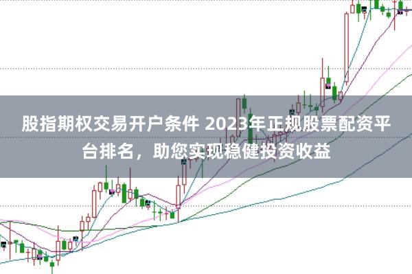 股指期权交易开户条件 2023年正规股票配资平台排名，助您实现稳健投资收益