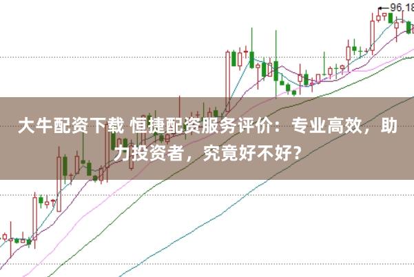 大牛配资下载 恒捷配资服务评价：专业高效，助力投资者，究竟好不好？