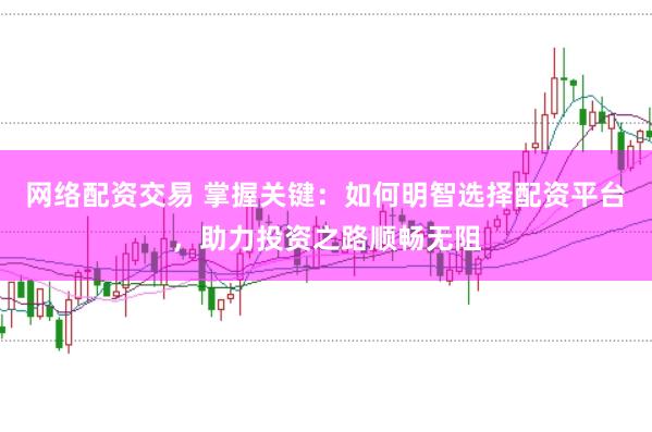 网络配资交易 掌握关键：如何明智选择配资平台，助力投资之路顺畅无阻