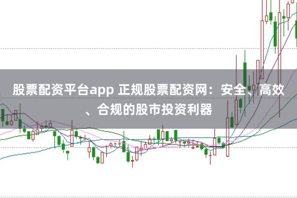 股票配资平台app 正规股票配资网：安全、高效、合规的股市投资利器