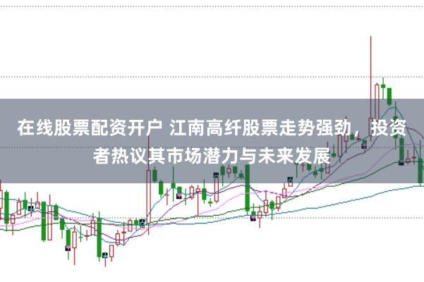 在线股票配资开户 江南高纤股票走势强劲，投资者热议其市场潜力与未来发展