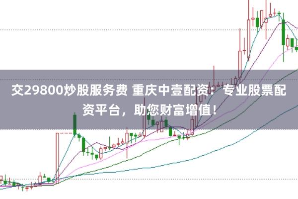 交29800炒股服务费 重庆中壹配资：专业股票配资平台，助您财富增值！