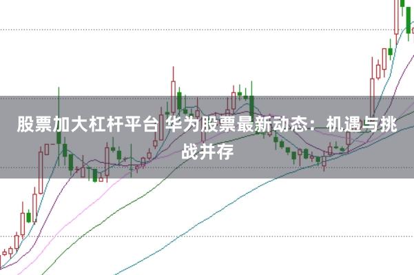 股票加大杠杆平台 华为股票最新动态：机遇与挑战并存
