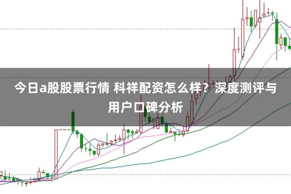 今日a股股票行情 科祥配资怎么样？深度测评与用户口碑分析