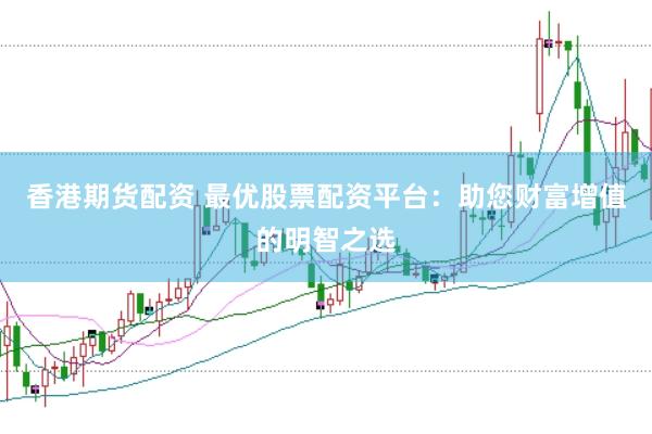 香港期货配资 最优股票配资平台：助您财富增值的明智之选