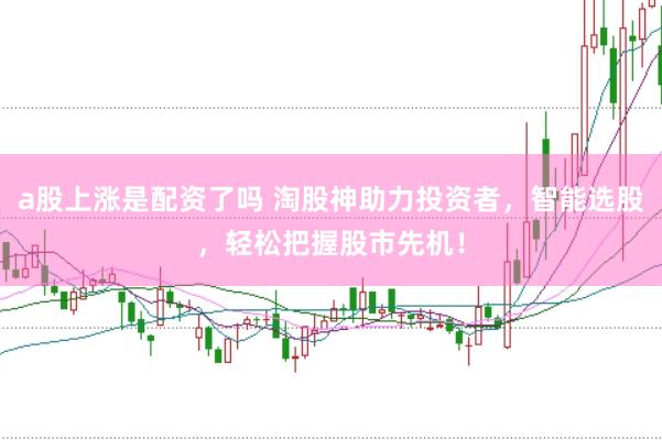 a股上涨是配资了吗 淘股神助力投资者，智能选股，轻松把握股市先机！
