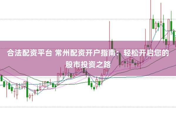 合法配资平台 常州配资开户指南：轻松开启您的股市投资之路