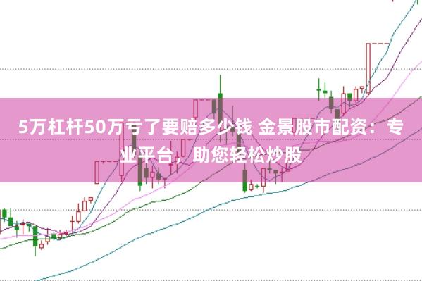 5万杠杆50万亏了要赔多少钱 金景股市配资：专业平台，助您轻松炒股
