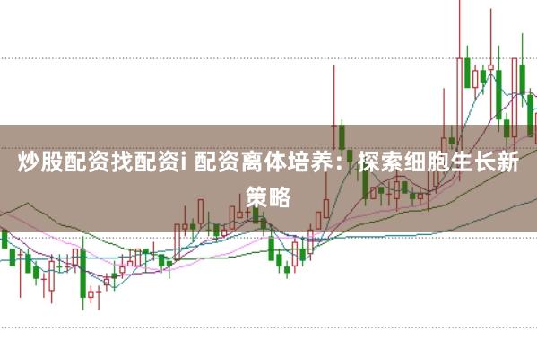 炒股配资找配资i 配资离体培养：探索细胞生长新策略