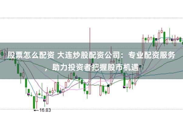 股票怎么配资 大连炒股配资公司：专业配资服务，助力投资者把握股市机遇