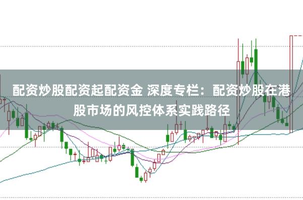 配资炒股配资起配资金 深度专栏:配资炒股在港股市场的风控体系实践路径