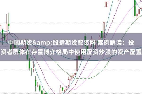 中国期货&股指期货配资网 案例解读:投资者群体在存量博弈格局中使用配资炒股的资产配置
