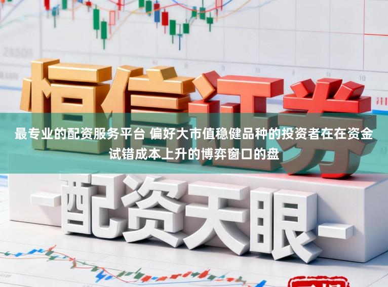 最专业的配资服务平台 偏好大市值稳健品种的投资者在在资金试错成本上升的博弈窗口的盘