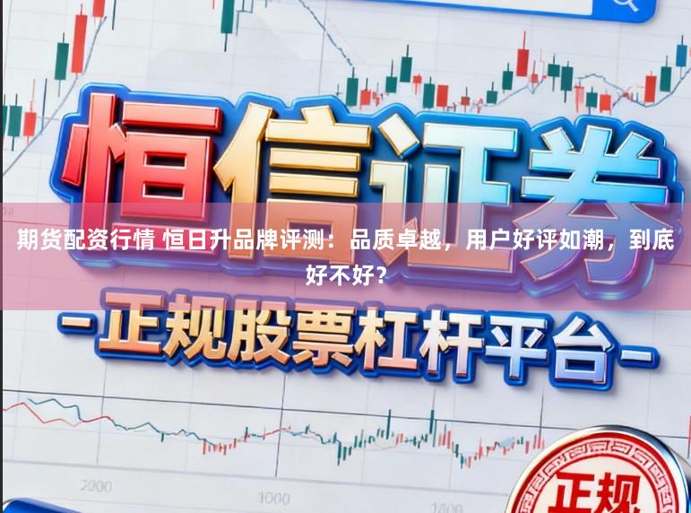 期货配资行情 恒日升品牌评测：品质卓越，用户好评如潮，到底好不好？